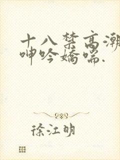 十八禁高潮出水呻吟娇喘.