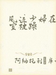 风流少妇在办公室被躁