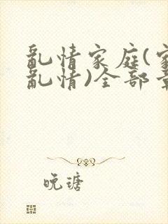 乱情家庭(家庭乱情)全部章节