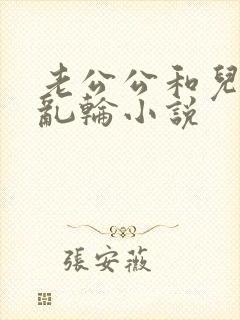 老公公和儿媳妇乱轮小说