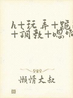 h+玩弄+跪趴+调教+嗯啊快穿