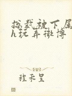 总裁被下属调教h玩弄微博