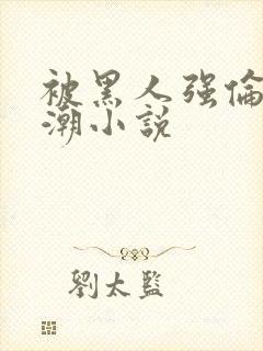 被黑人强伦轩高潮小说