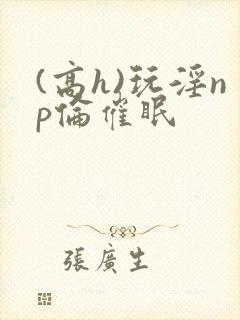 (高h)玩淫np伦催眠