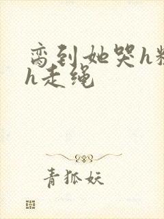 脔到她哭h粗话h走绳