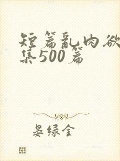 短篇乱肉欲文合集500篇