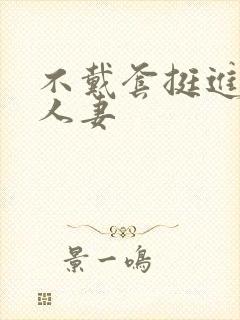 不戴套挺进朋友人妻