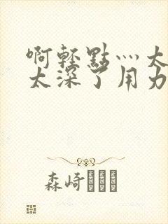 啊轻点灬太粗嗯太深了用力h小说