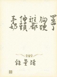 手伸进胸罩摸她奶头都硬了