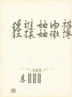 摸进她内裤里疯狂揉她微博