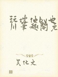 玩坏他by也山川笔趣阁免费阅读全文