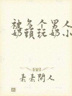 被多个男人调教奶头玩奶小说