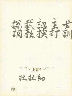 总裁认主甘愿被调教挨打训诫文