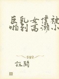 巨乳女仆被主人啪到高潮小说