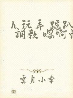 h 玩弄 跪趴 调教 嗯啊快穿