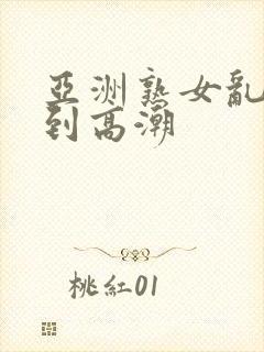 亚洲熟女乱妇爽到高潮