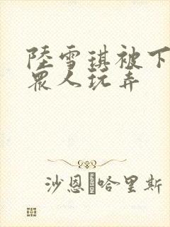 陆雪琪被下药被众人玩弄