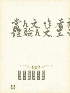 当h文作者被迫体验h文生活在线阅读