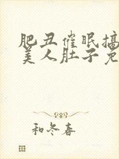 肥丑催眠搞大小美人肚子免费阅读