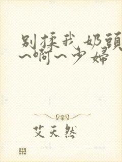 别揉我奶头~嗯~啊~少妇