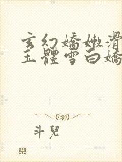 玄幻娇嫩滑腻的玉体雪白娇躯