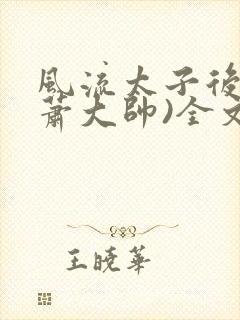 风流太子后宫(萧大帅)全文免费阅读