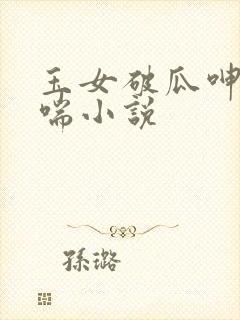 玉女破瓜呻吟娇喘小说