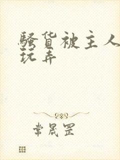 骚货被主人调教玩弄