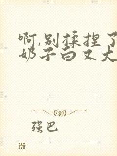 啊,别揉捏了,奶子白又大爽