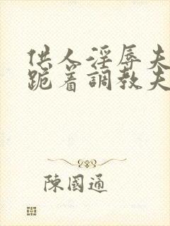 供人淫辱夫人,跪着调教夫人小说