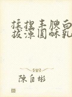 揉捏丰腴白嫩挺拔浑圆酥乳