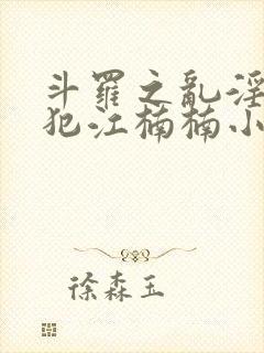 斗罗之乱淫h侵犯江楠楠小说