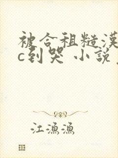 被合租糙汉室友c到哭 小说免费阅读