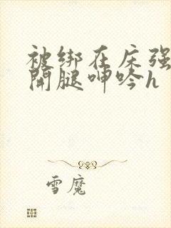 被绑在床强摁做开腿呻吟h