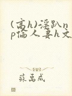 (高h)淫趴np伦人妻h文