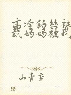 高冷的丝袜女总裁妈妈被我屈辱玩弄