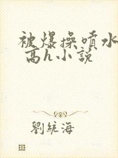 被爆操喷水了啊 高h小说