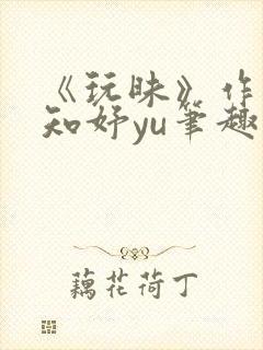 《玩昧》作者:知妤yu笔趣阁免费阅读