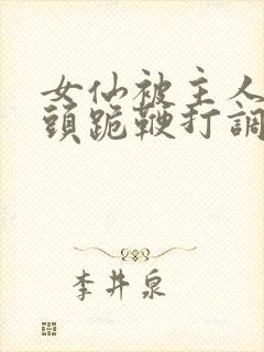 女仙被主人拽奶头跪鞭打调教小说