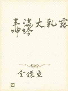 丰满大乳露双乳呻吟