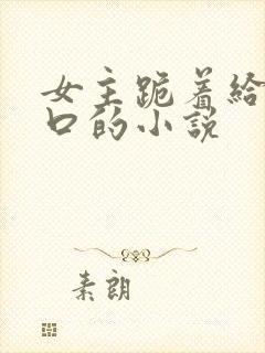 女主跪着给男主口的小说