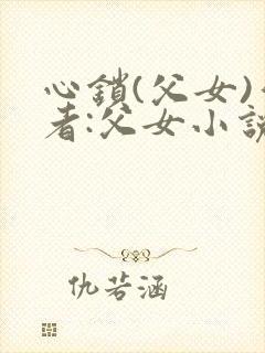 心锁(父女)作者:父女小说最新章节更