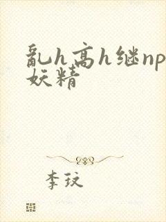 乱h高h继np妖精