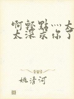 啊轻点灬太粗嗯太深求你了