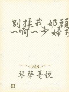 别揉我奶头~嗯~啊~少妇视频