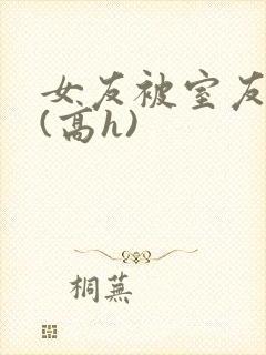 女友被室友调教(高h)