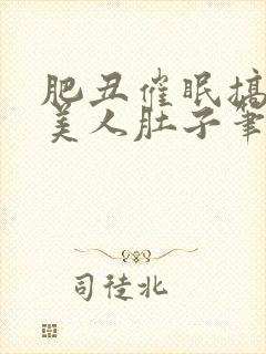 肥丑催眠搞大小美人肚子笔趣阁