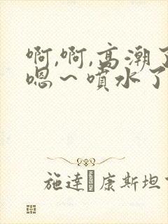 啊,啊,高潮了嗯～喷水了17c