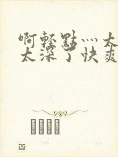 啊轻点灬太粗嗯太深了快爽