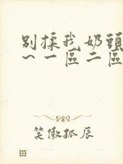 别揉我奶头嗯啊～一区二区三区